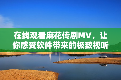 在线观看麻花传剧MV，让你感受软件带来的极致视听体验！