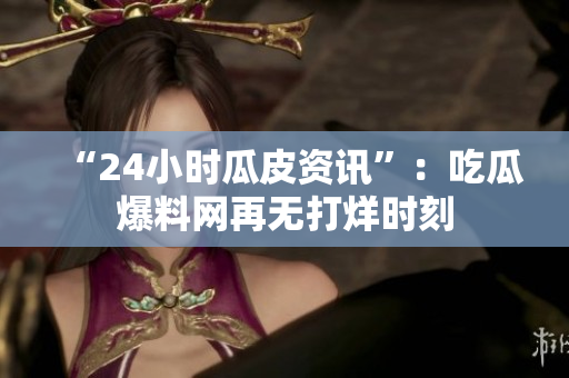 “24小时瓜皮资讯”：吃瓜爆料网再无打烊时刻