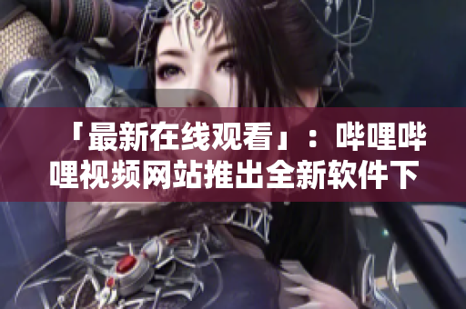 「最新在线观看」：哔哩哔哩视频网站推出全新软件下载中心！