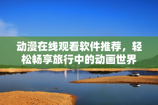 动漫在线观看软件推荐，轻松畅享旅行中的动画世界