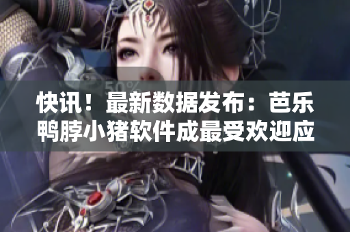 快讯！最新数据发布：芭乐鸭脖小猪软件成最受欢迎应用之一！
