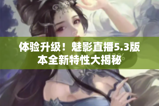 体验升级！魅影直播5.3版本全新特性大揭秘