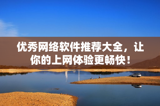 优秀网络软件推荐大全，让你的上网体验更畅快！