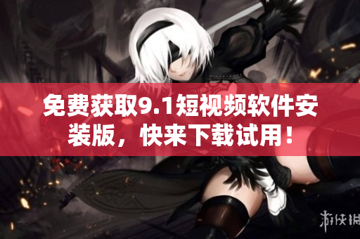 免费获取9.1短视频软件安装版，快来下载试用！