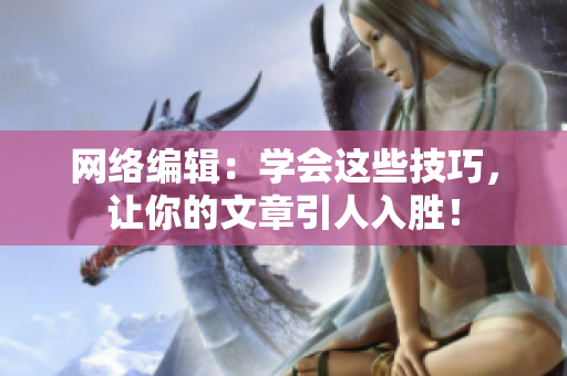 网络编辑：学会这些技巧，让你的文章引人入胜！