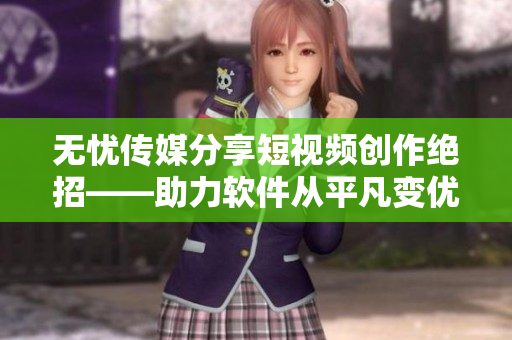 无忧传媒分享短视频创作绝招——助力软件从平凡变优秀