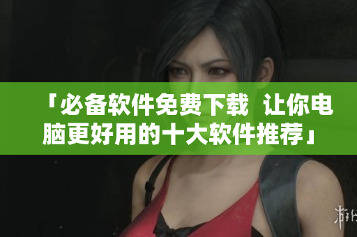 「必备软件免费下载  让你电脑更好用的十大软件推荐」