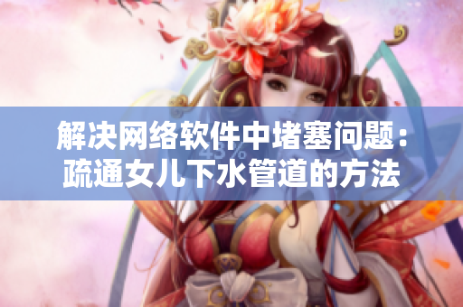 解决网络软件中堵塞问题：疏通女儿下水管道的方法