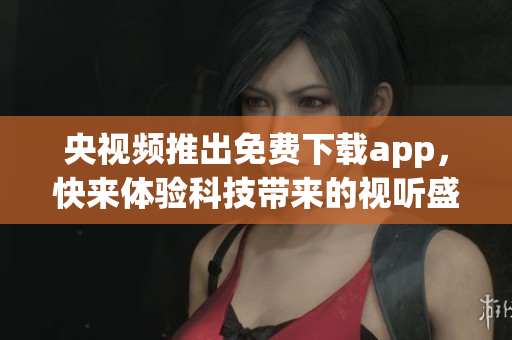 央视频推出免费下载app，快来体验科技带来的视听盛宴！