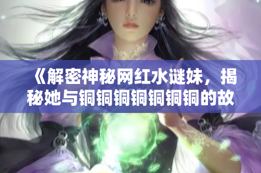 《解密神秘网红水谜妹，揭秘她与铜铜铜铜铜铜铜的故事》