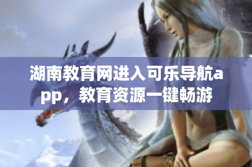 湖南教育网进入可乐导航app，教育资源一键畅游