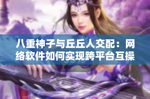 八重神子与丘丘人交配：网络软件如何实现跨平台互操作性？
