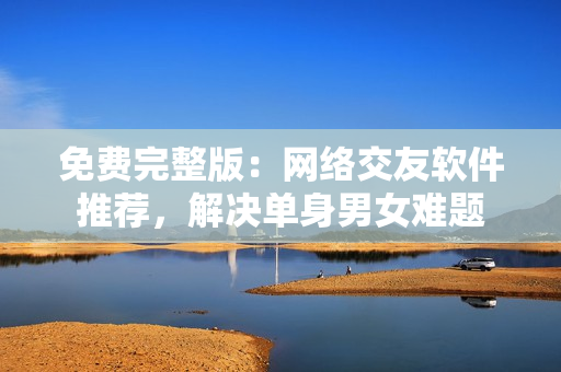 免费完整版：网络交友软件推荐，解决单身男女难题