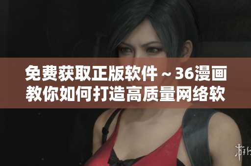免费获取正版软件～36漫画教你如何打造高质量网络软件