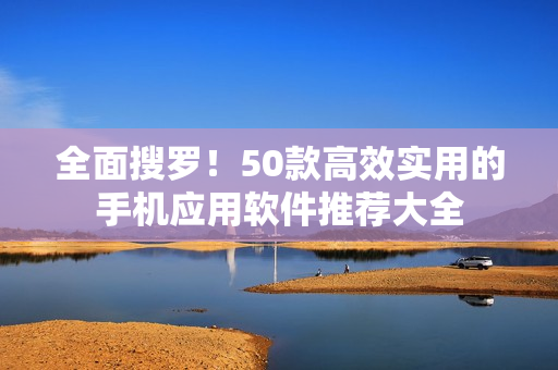 全面搜罗！50款高效实用的手机应用软件推荐大全