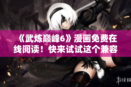 《武炼巅峰6》漫画免费在线阅读！快来试试这个兼容性良好的软件！