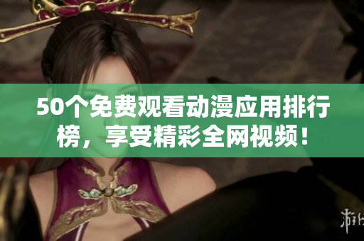 50个免费观看动漫应用排行榜，享受精彩全网视频！