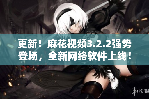 更新！麻花视频3.2.2强势登场，全新网络软件上线！