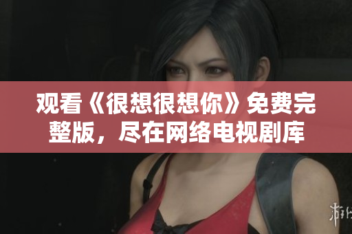 观看《很想很想你》免费完整版，尽在网络电视剧库