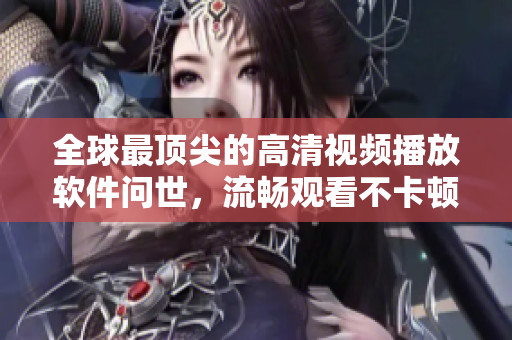 全球最顶尖的高清视频播放软件问世，流畅观看不卡顿！