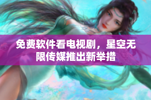 免费软件看电视剧，星空无限传媒推出新举措