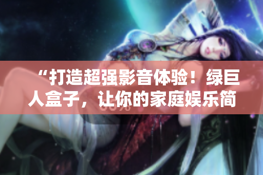 “打造超强影音体验！绿巨人盒子，让你的家庭娱乐简单升级”