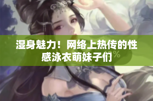 湿身魅力！网络上热传的性感泳衣萌妹子们