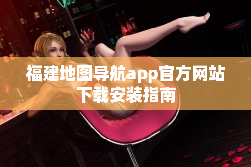福建地图导航app官方网站下载安装指南