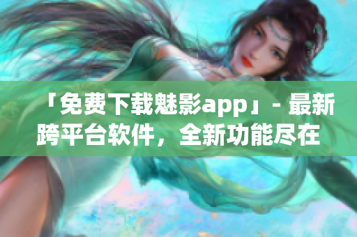「免费下载魅影app」- 最新跨平台软件，全新功能尽在其中！