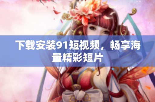 下载安装91短视频，畅享海量精彩短片