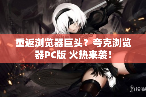 重返浏览器巨头？夸克浏览器PC版 火热来袭！
