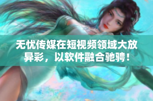 无忧传媒在短视频领域大放异彩，以软件融合驰骋！