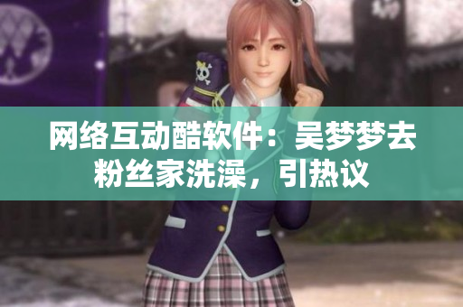 网络互动酷软件：吴梦梦去粉丝家洗澡，引热议