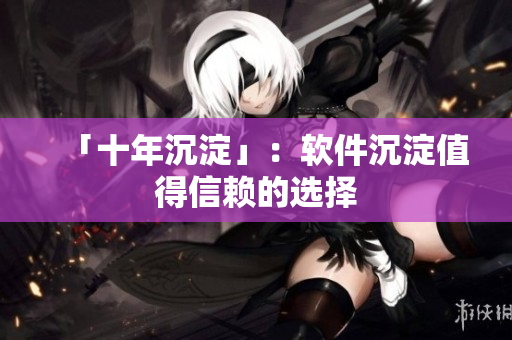 「十年沉淀」：软件沉淀值得信赖的选择