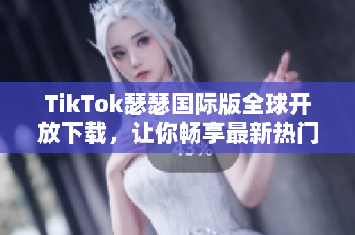 TikTok瑟瑟国际版全球开放下载，让你畅享最新热门视频