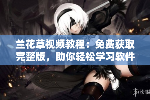 兰花草视频教程：免费获取完整版，助你轻松学习软件技能！