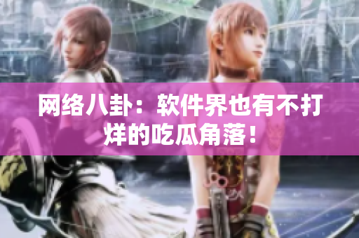 网络八卦：软件界也有不打烊的吃瓜角落！