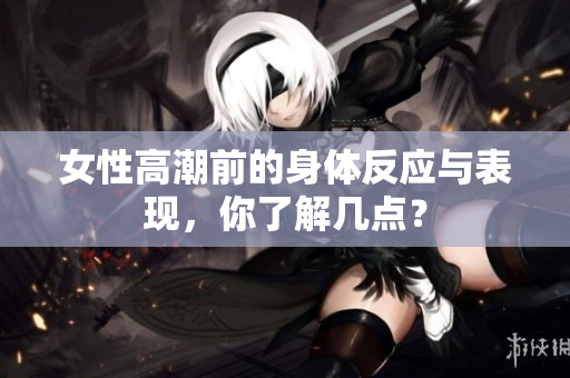 女性高潮前的身体反应与表现，你了解几点？
