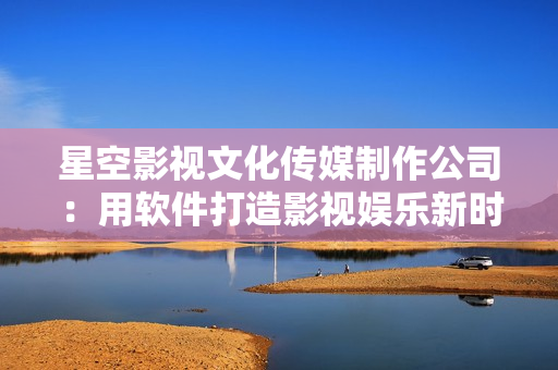 星空影视文化传媒制作公司：用软件打造影视娱乐新时代