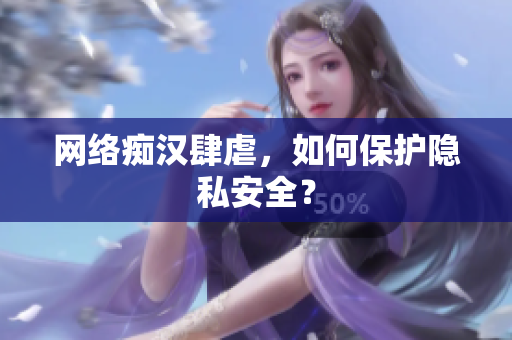 网络痴汉肆虐，如何保护隐私安全？