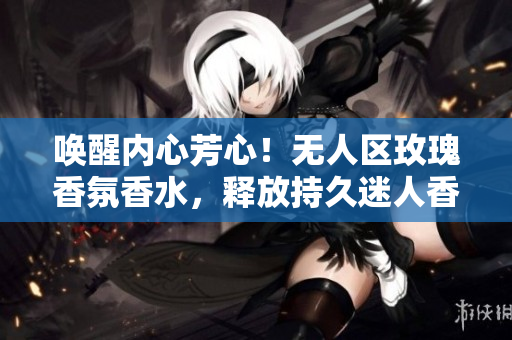 唤醒内心芳心！无人区玫瑰香氛香水，释放持久迷人香气