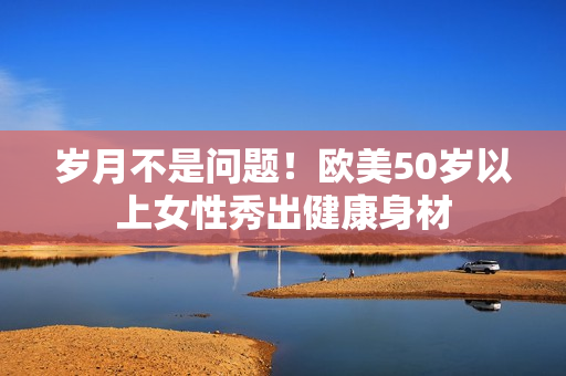 岁月不是问题！欧美50岁以上女性秀出健康身材