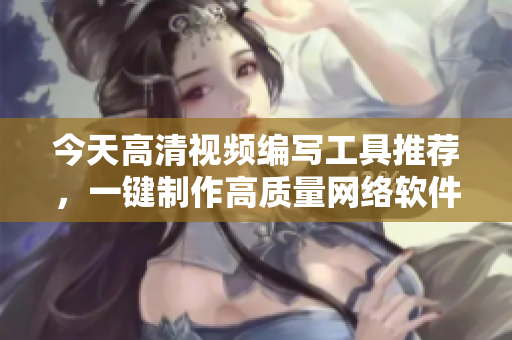 今天高清视频编写工具推荐，一键制作高质量网络软件新利器！