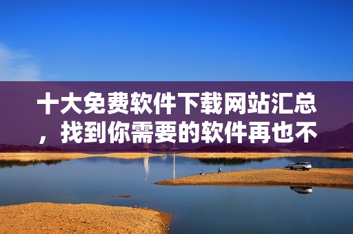十大免费软件下载网站汇总，找到你需要的软件再也不用费力啦！