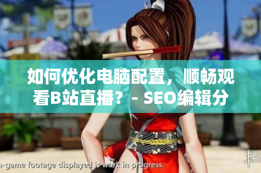 如何优化电脑配置，顺畅观看B站直播？- SEO编辑分享
