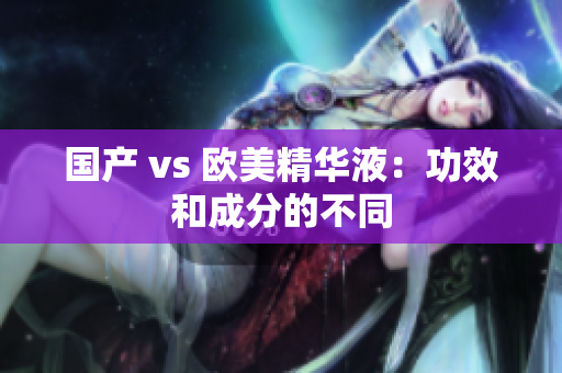 国产 vs 欧美精华液：功效和成分的不同