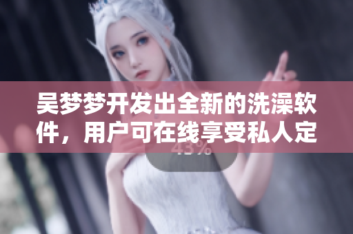 吴梦梦开发出全新的洗澡软件，用户可在线享受私人定制服务