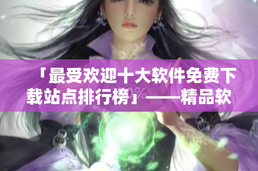 「最受欢迎十大软件免费下载站点排行榜」——精品软件一手掌握