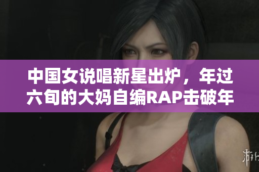 中国女说唱新星出炉，年过六旬的大妈自编RAP击破年龄界限