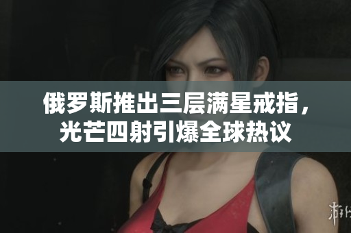 俄罗斯推出三层满星戒指，光芒四射引爆全球热议